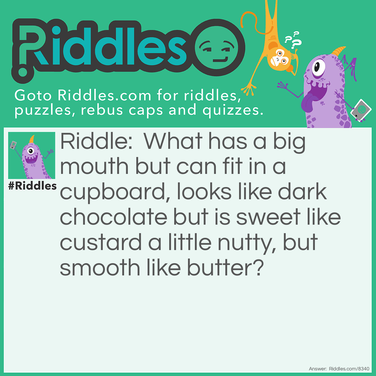 Riddle: What has a big mouth but can fit in a cupboard, looks like dark chocolate but is sweet like custard a little nutty, but smooth like butter? Answer: Cookie monster.