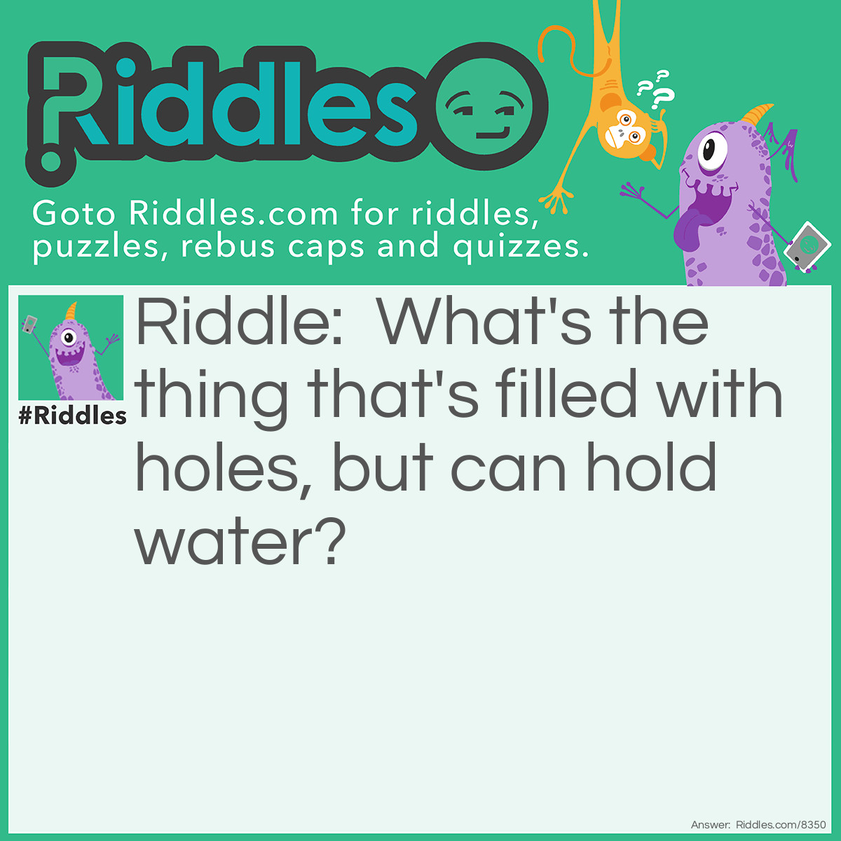 Riddle: What's the thing that's filled with holes, but can hold water? Answer: A sponge.