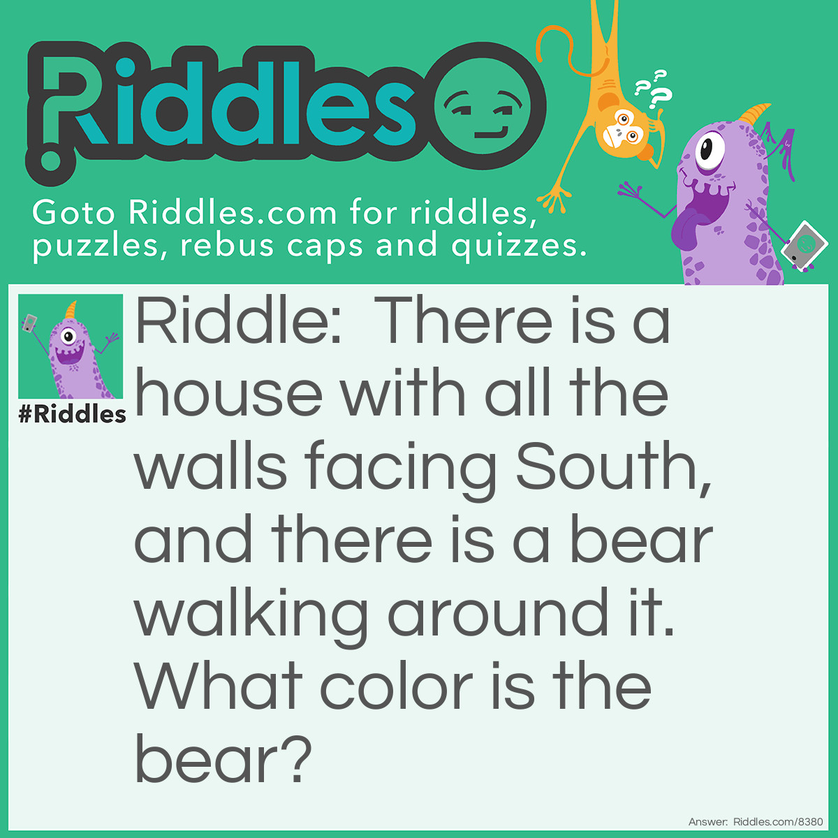 Riddle: There is a house with all the walls facing South, and there is a bear walking around it. What color is the bear? Answer: White. It's a Polar Bear.