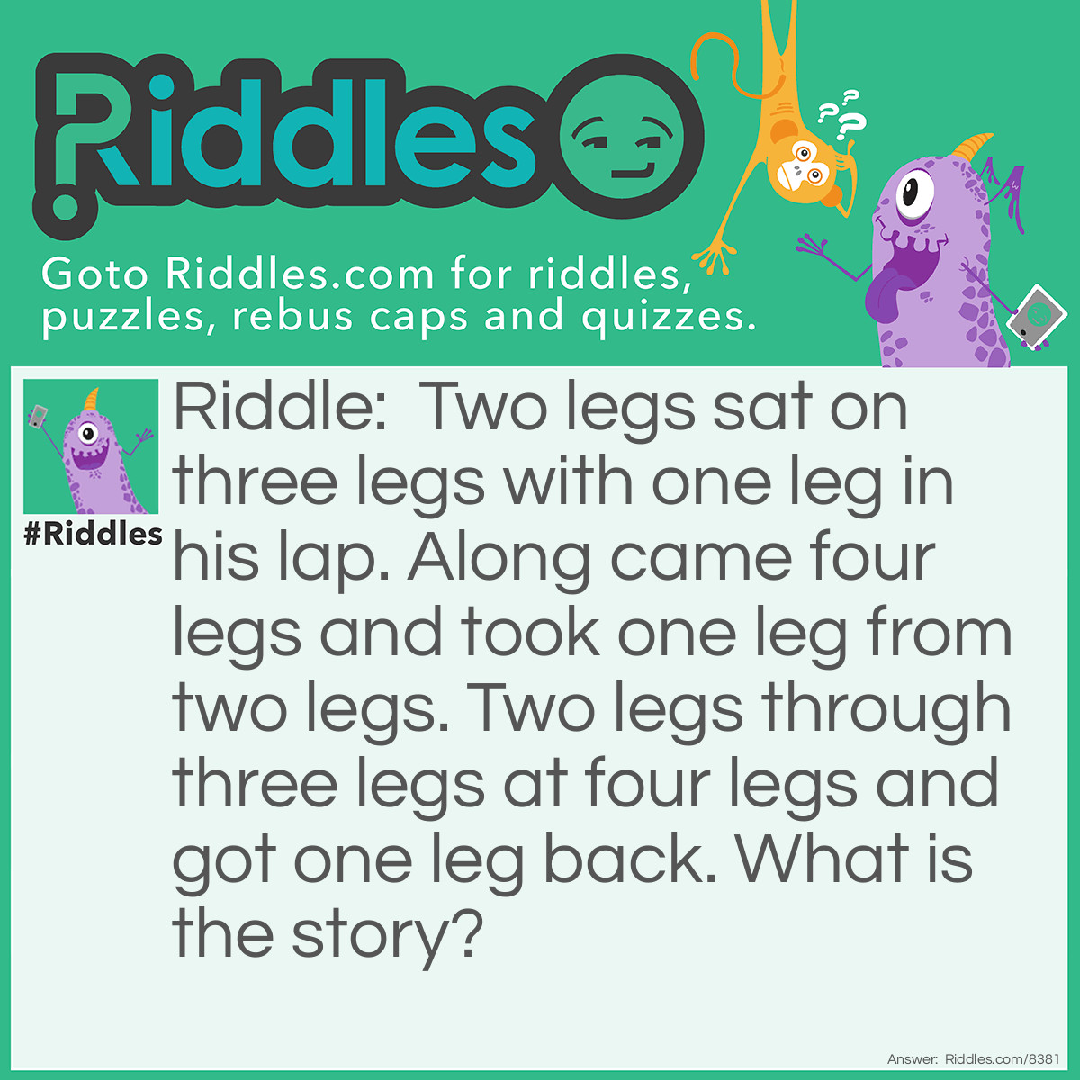 Riddle: Two legs sat on three legs with one leg in his lap. Along came four legs and took one leg from two legs. Two legs through three legs at four legs and got one leg back. What is the story? Answer: A person sits on a stool with a chicken leg on it plate on his lap. Along comes a dog and takes the chicken leg from the person. The person threw the stool at the dog and the dog dropped the chicken leg.