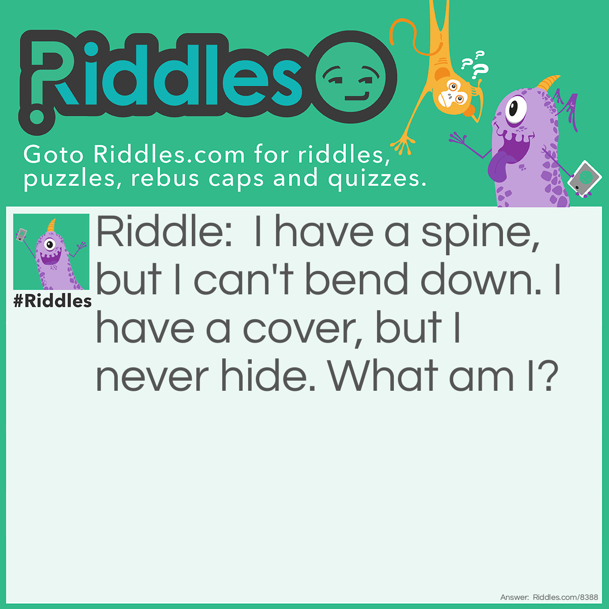 Riddle: I have a spine, but I can't bend down. I have a cover, but I never hide. What am I? Answer: A book.