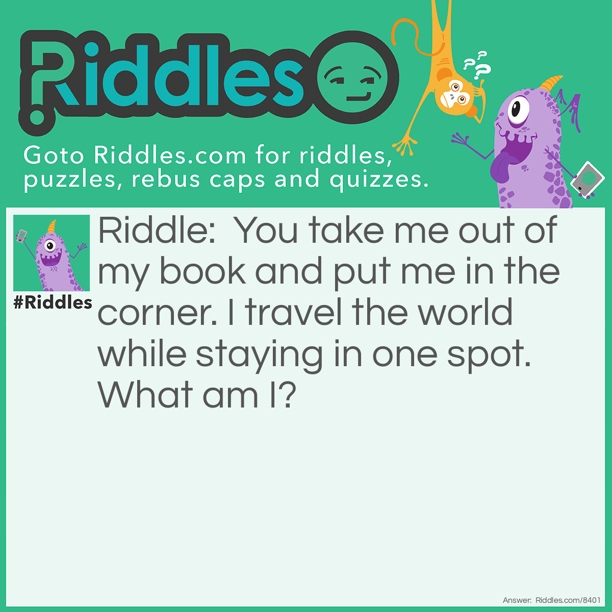 Riddle: You take me out of my book and put me in the corner. I travel the world while staying in one spot. What am I? Answer: A post stamp.