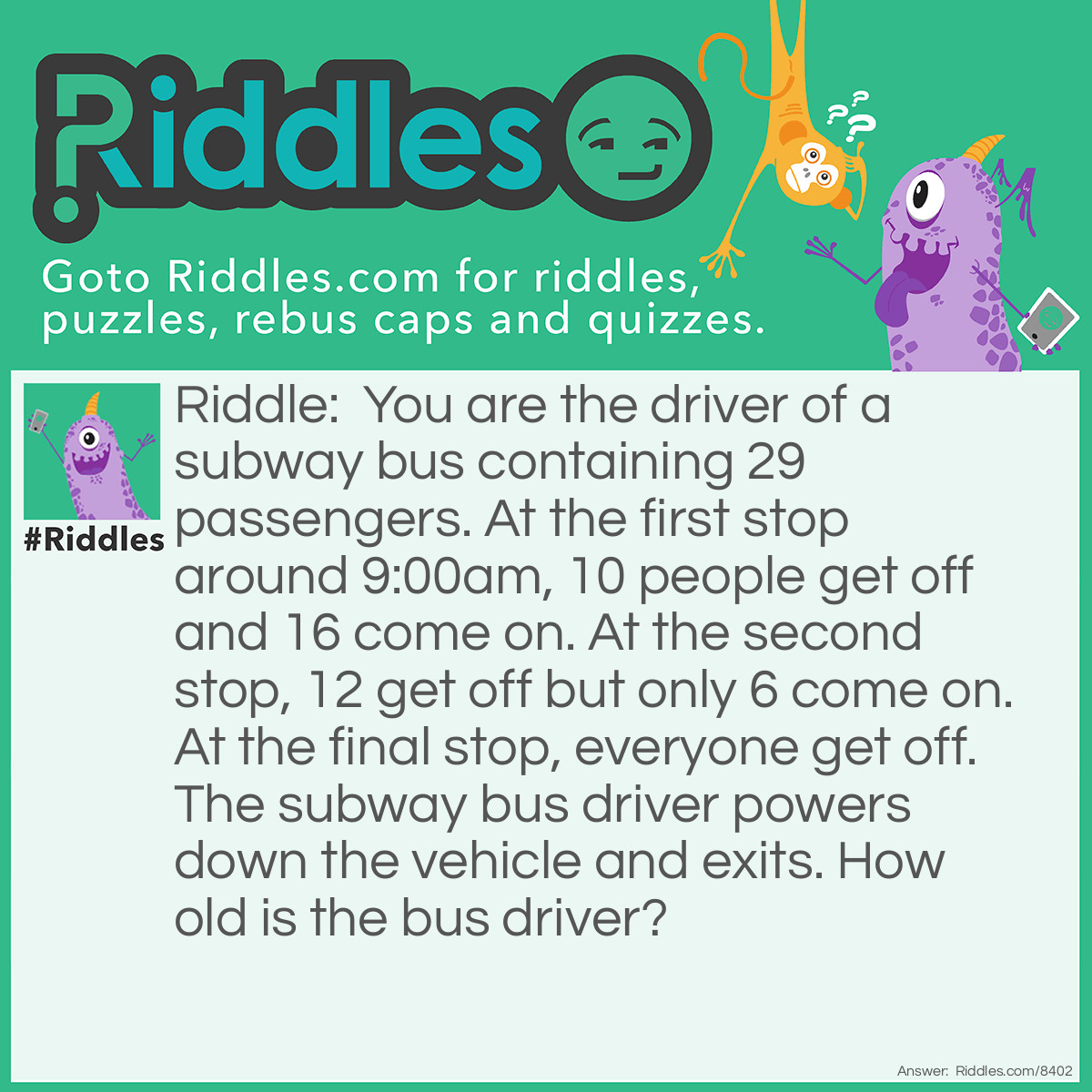 Riddle: You are the driver of a subway bus containing 29 passengers. At the first stop around 9:00am, 10 people get off and 16 come on. At the second stop, 12 get off but only 6 come on. At the final stop, everyone get off. The subway bus driver powers down the vehicle and exits. How old is the bus driver? Answer: You are the driver.