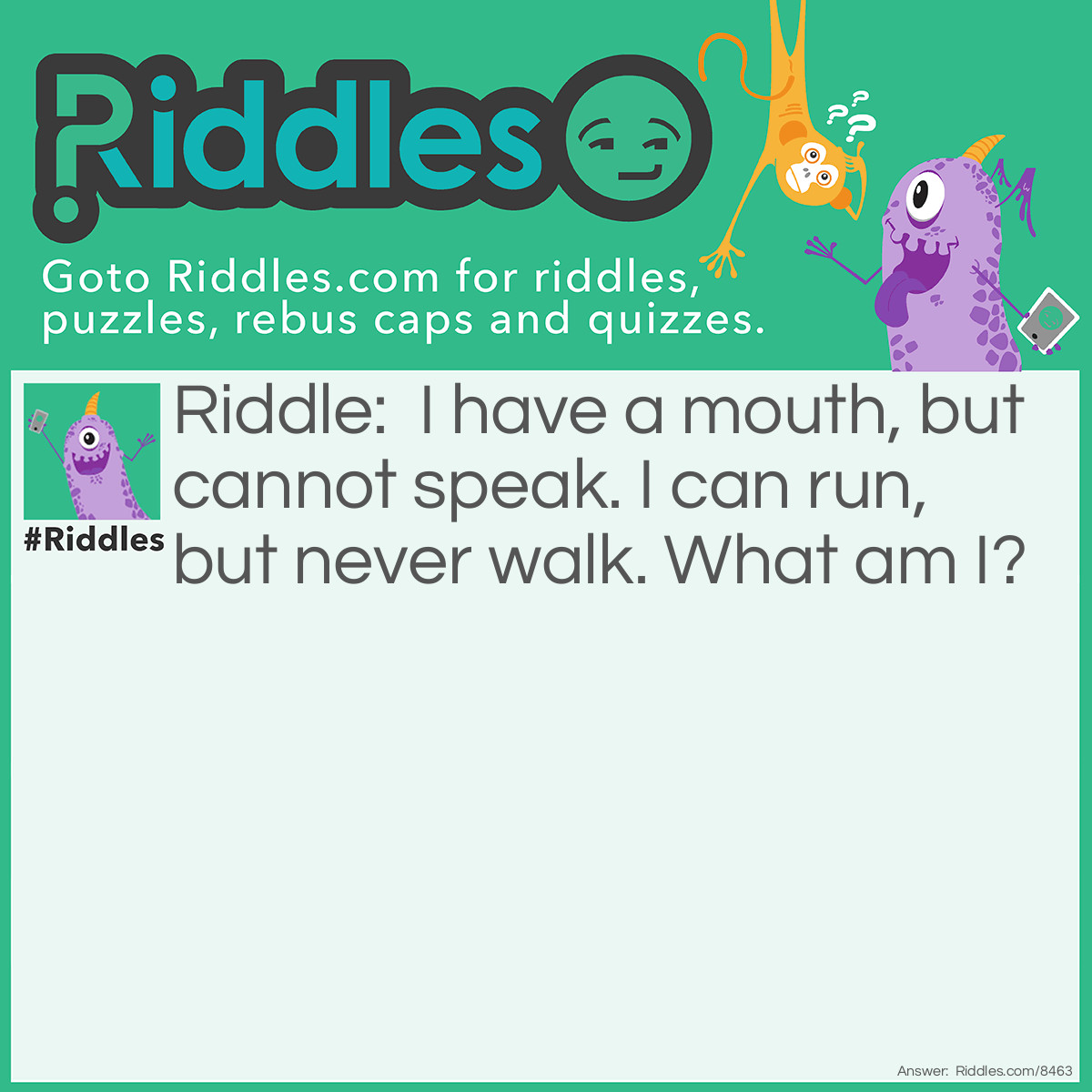 Riddle: I have a mouth, but cannot speak. I can run, but never walk. What am I? Answer: A River!