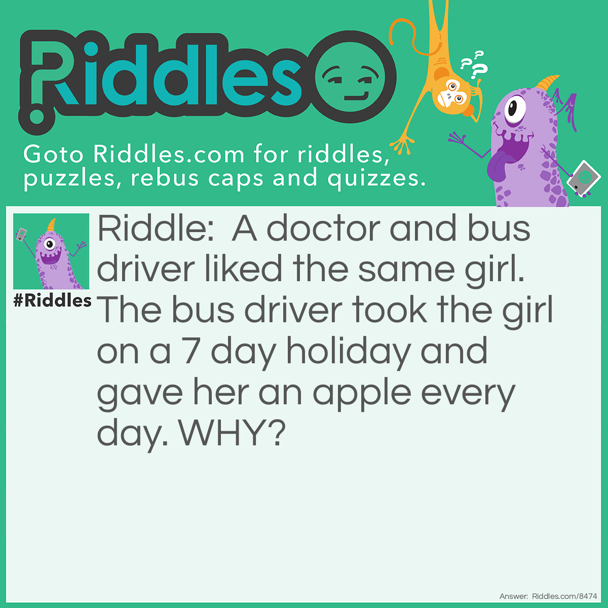 Riddle: A doctor and bus driver liked the same girl. The bus driver took the girl on a 7 day holiday and gave her an apple every day. WHY? Answer: Because an apple a day keeps the doctor away.