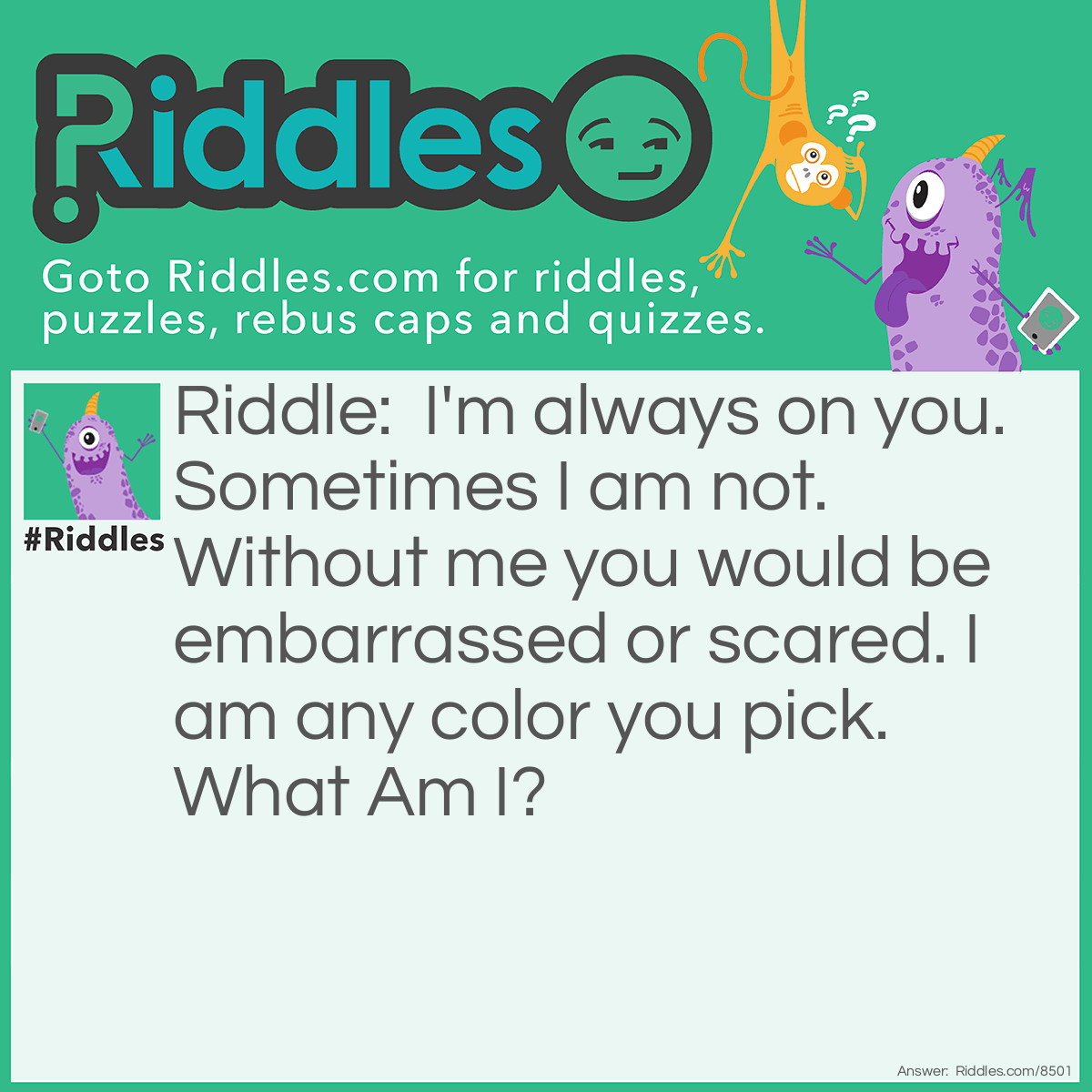 Riddle: I'm always on you. Sometimes I am not. Without me you would be embarrassed or scared. I am any color you pick. What Am I? Answer: Your Clothes! Clothes are almost all the time on you. Clothes are not on you in the bathroom. In public you would try and hide without them. Any colored shirt.