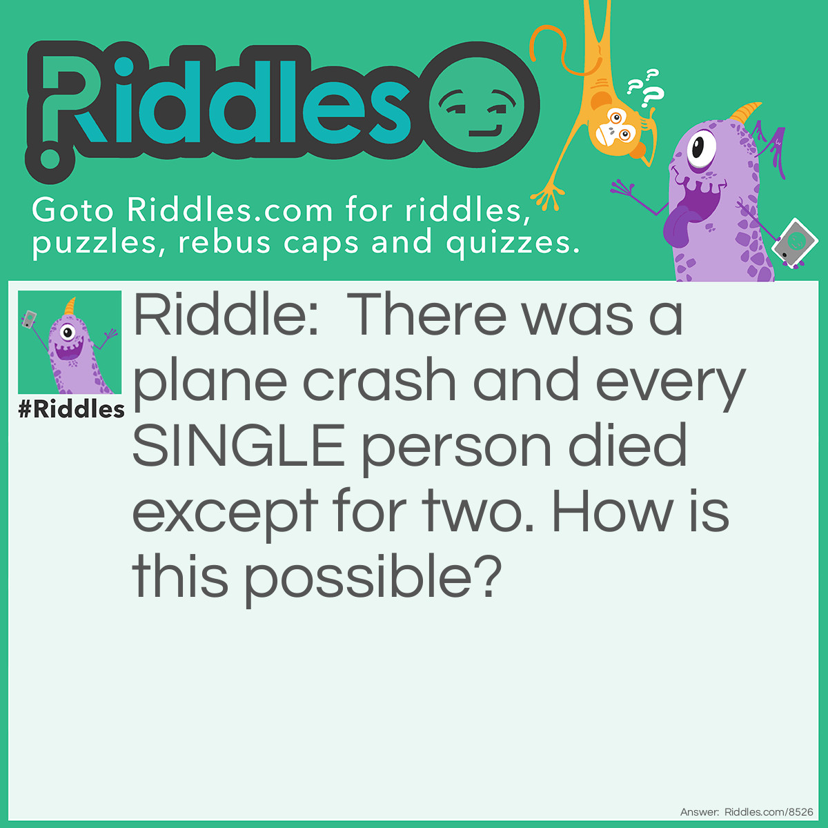 Riddle: There was a plane crash and every SINGLE person died except for two. How is this possible? Answer: The two people that survived were married