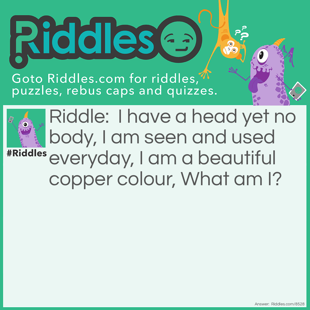 Riddle: I have a head yet no body, I am seen and used everyday, I am a beautiful copper colour, What am I? Answer: A penny coin (if you live in the UK)