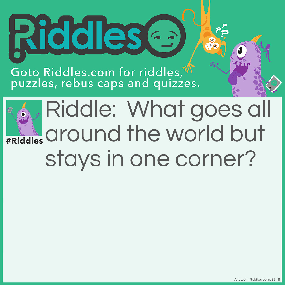 Riddle: What goes all around the world but stays in one corner? Answer: The stamp on an envelope.