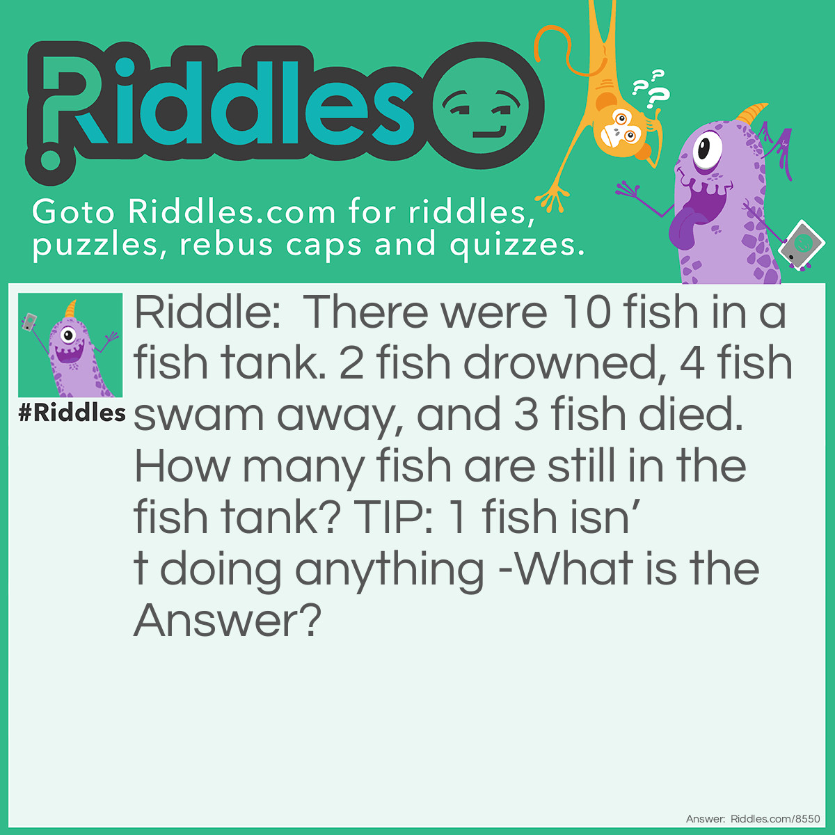 Riddle: There were 10 fish in a fish tank. 2 fish drowned, 4 fish swam away, and 3 fish died. How many fish are still in the fish tank? TIP: 1 fish isn't doing anything -What is the Answer? Answer: The answer to this riddle is I0 Fishes are still in the fish tank.