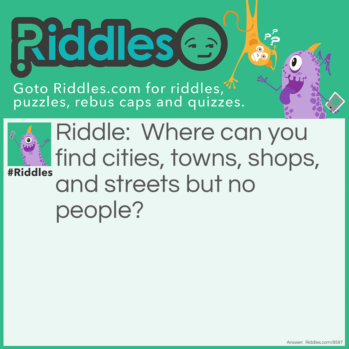 Riddle: Where can you find cities, towns, shops, and streets but no people? Answer: A Map.