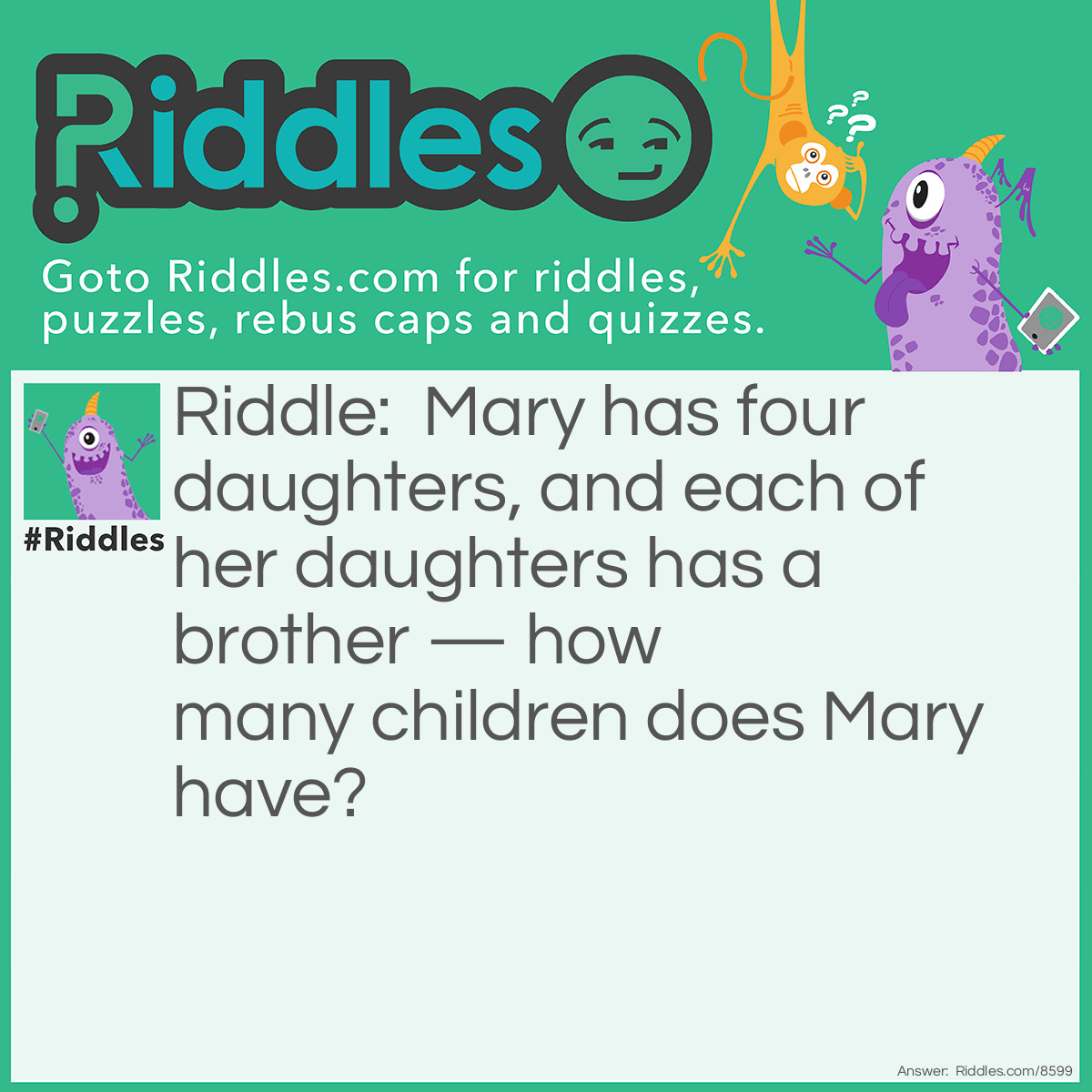 Riddle: Mary has four daughters, and each of her daughters has a brother - how many children does Mary have? Answer: Five, each daughter has the same brother.