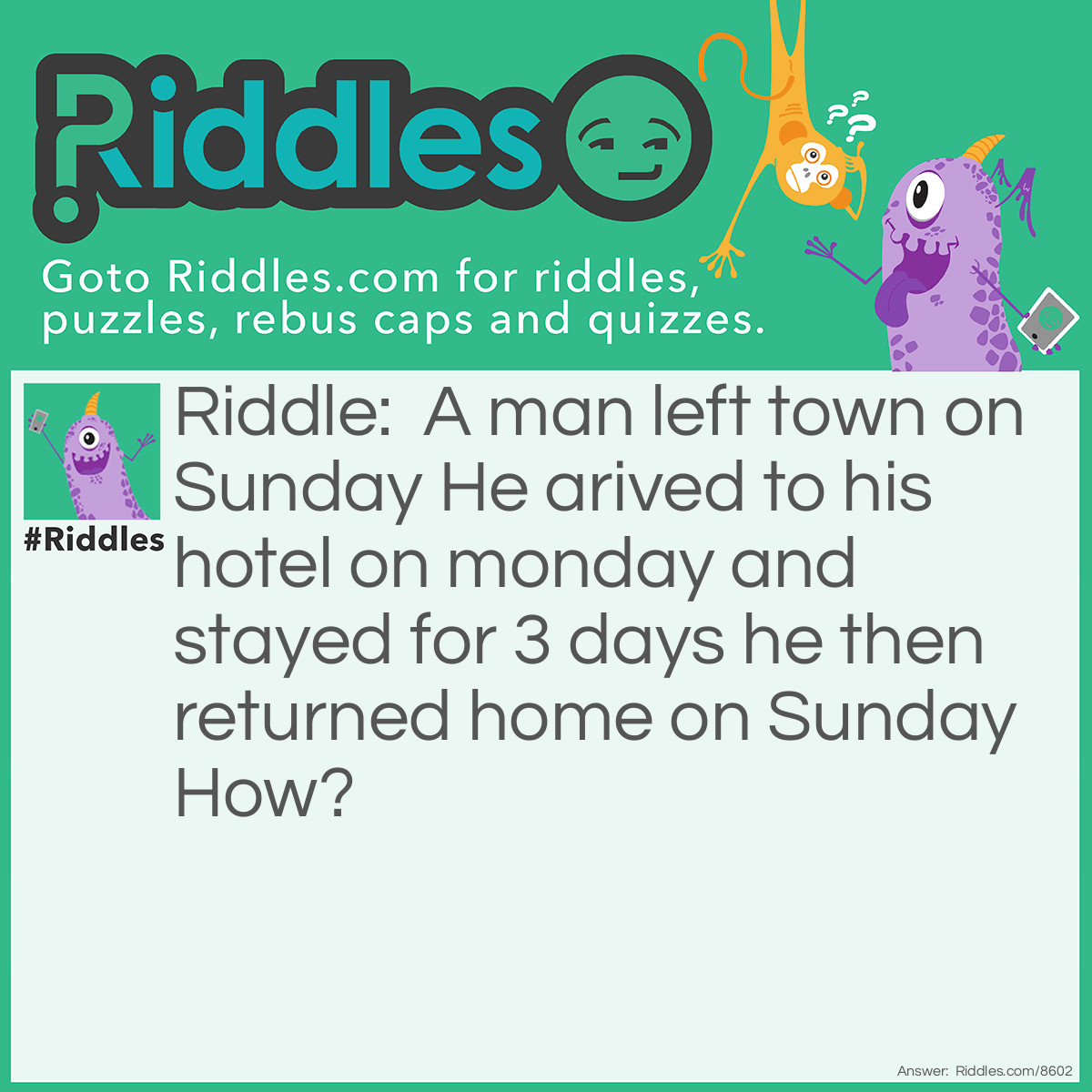 Riddle: A man left town on Sunday He arived to his hotel on monday and stayed for 3 days he then returned home on Sunday How? Answer: His horse is called sunday!