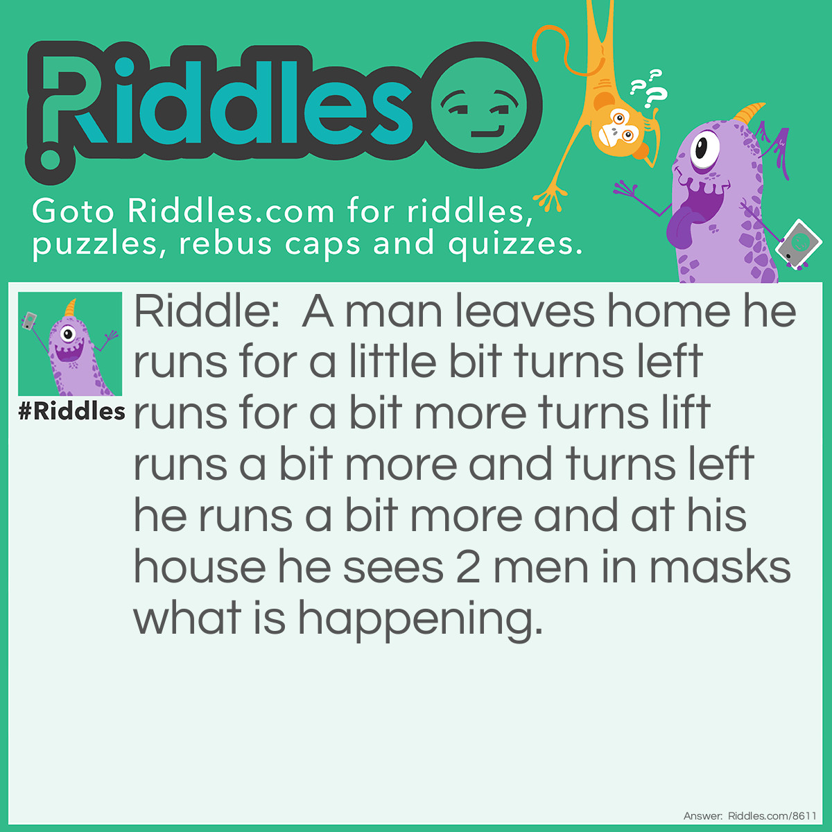 Riddle: A man leaves home runs for a little bit turns left runs for a bit more turns lift runs a bit more and turns left he runs a bit more and at his house he sees 2 men in masks what is happening? Answer: He is playing baseball.