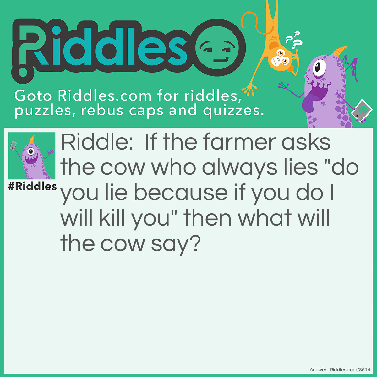 Riddle: If the farmer asks the cow who always lies "do you lie because if you do I will kill you" then what will the cow say? Answer: Nothing cows don't talk the farmer is crazy.