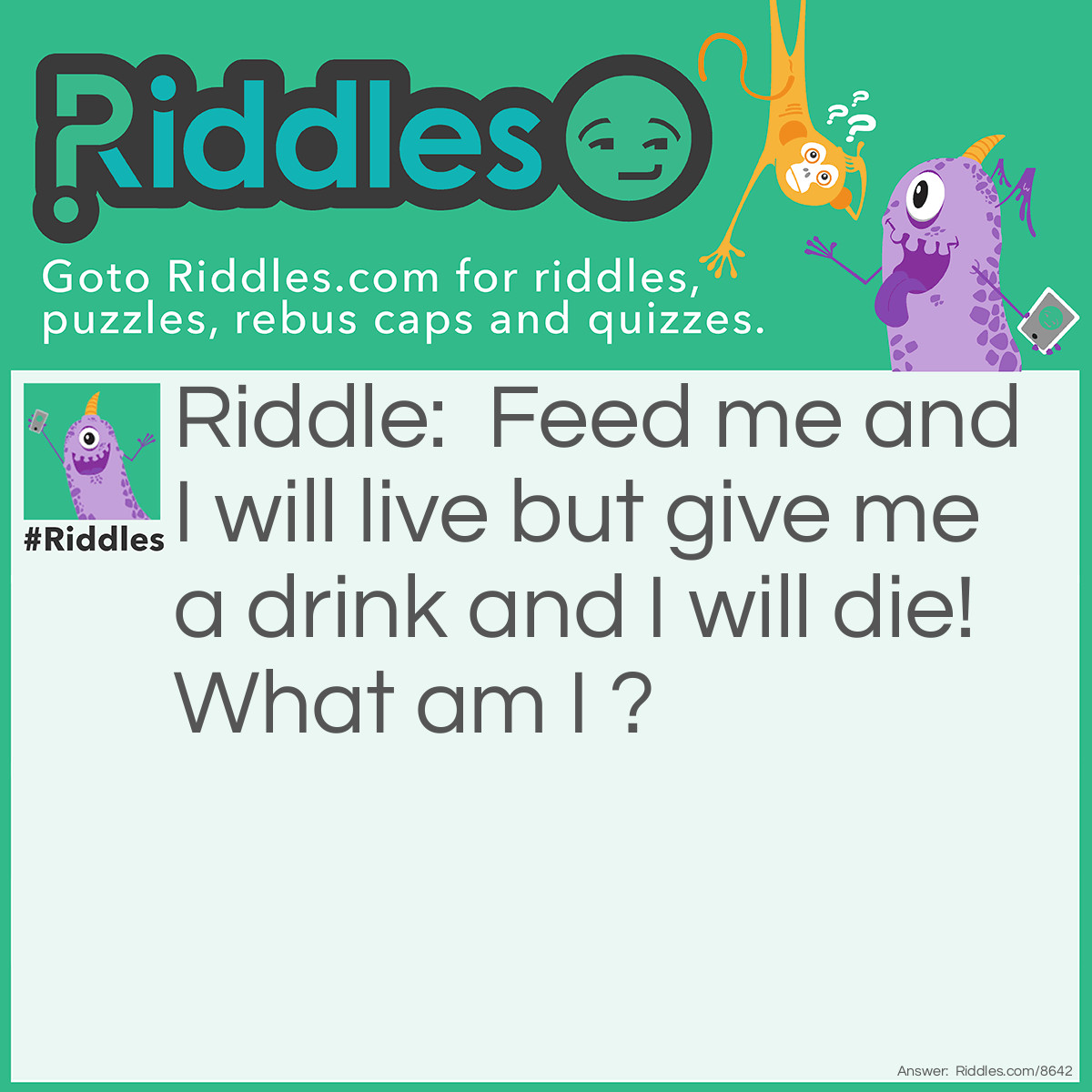 Riddle: Feed me and I will live but give me a drink and I will die! What am I ? Answer: Fire.