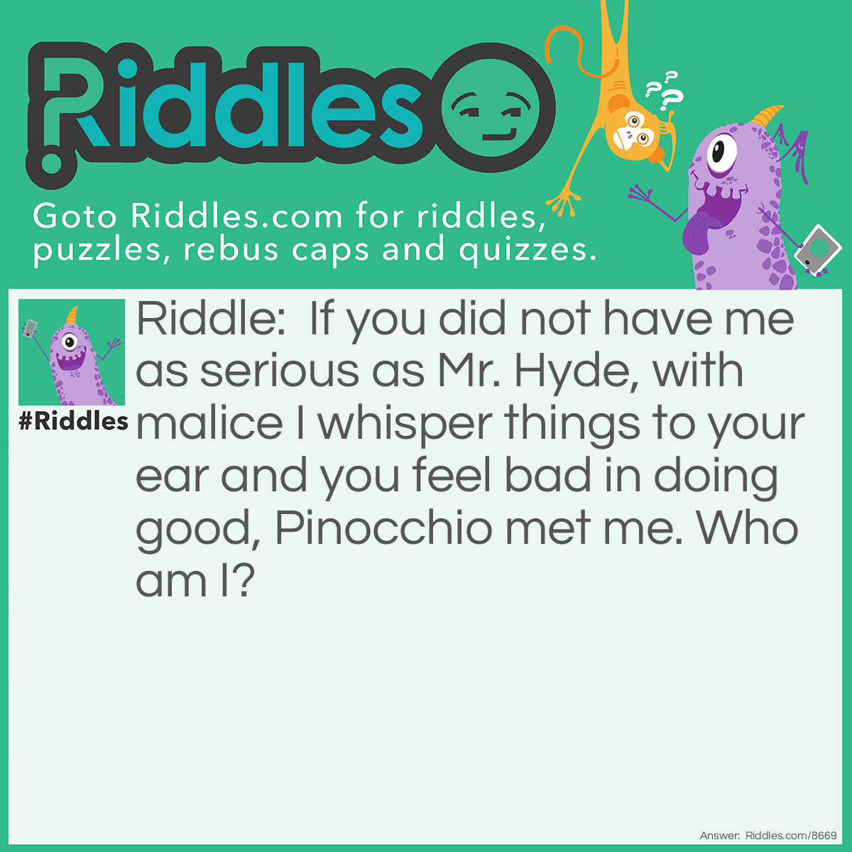 Riddle: If you did not have me as serious as Mr. Hyde, with malice I whisper things to your ear and you feel bad in doing good, Pinocchio met me. Who am I? Answer: Awareness.