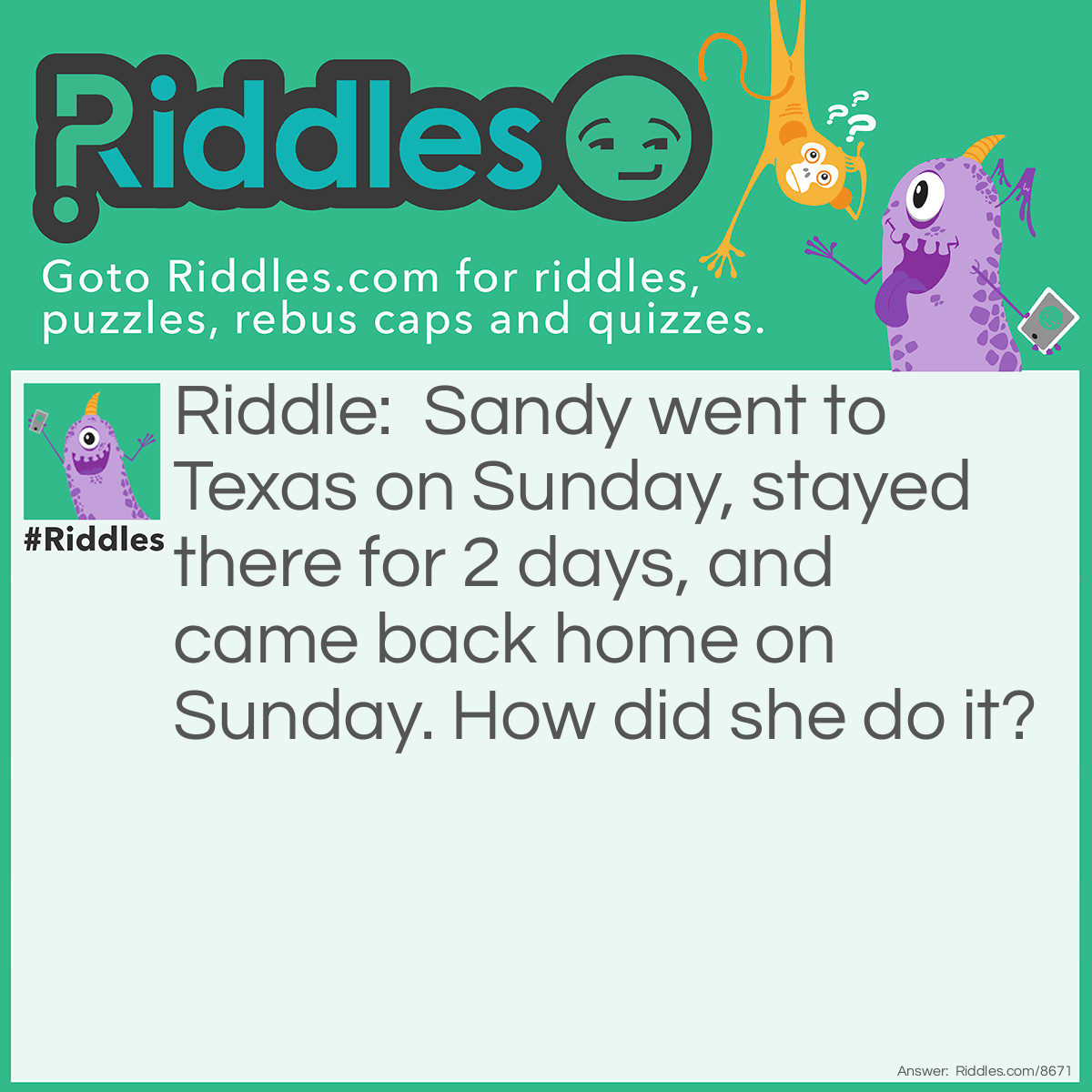 Riddle: Sandy went to Texas on Sunday, stayed there for 2 days, and came back home on Sunday. How did she do it? Answer: Her horse's name is Sunday.