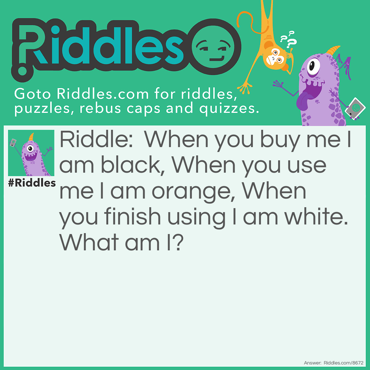 Riddle: When you buy me I am black, When you use me I am orange, When you finish using I am white. What am I? Answer: I am coal.