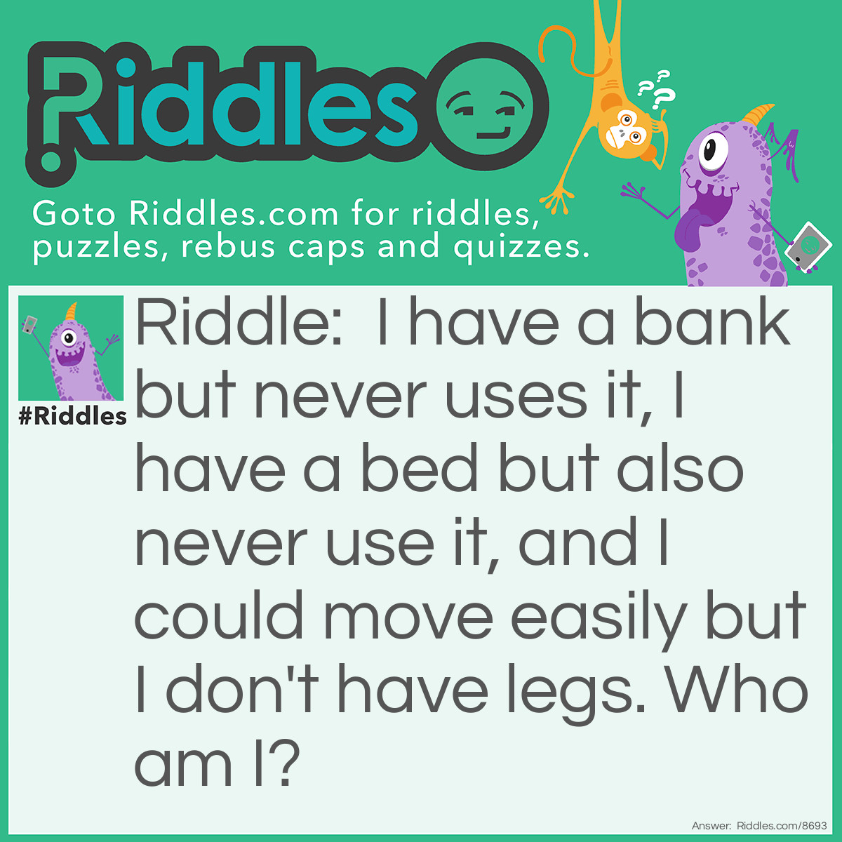 Riddle: I have a bank but never uses it, I have a bed but also never use it, and I could move easily but I don't have legs. Who am I? Answer: A River