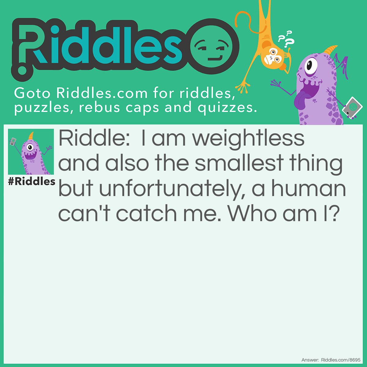 Riddle: I am weightless and also the smallest thing but unfortunately, a human can't catch me. Who am I? Answer: A Bubble.