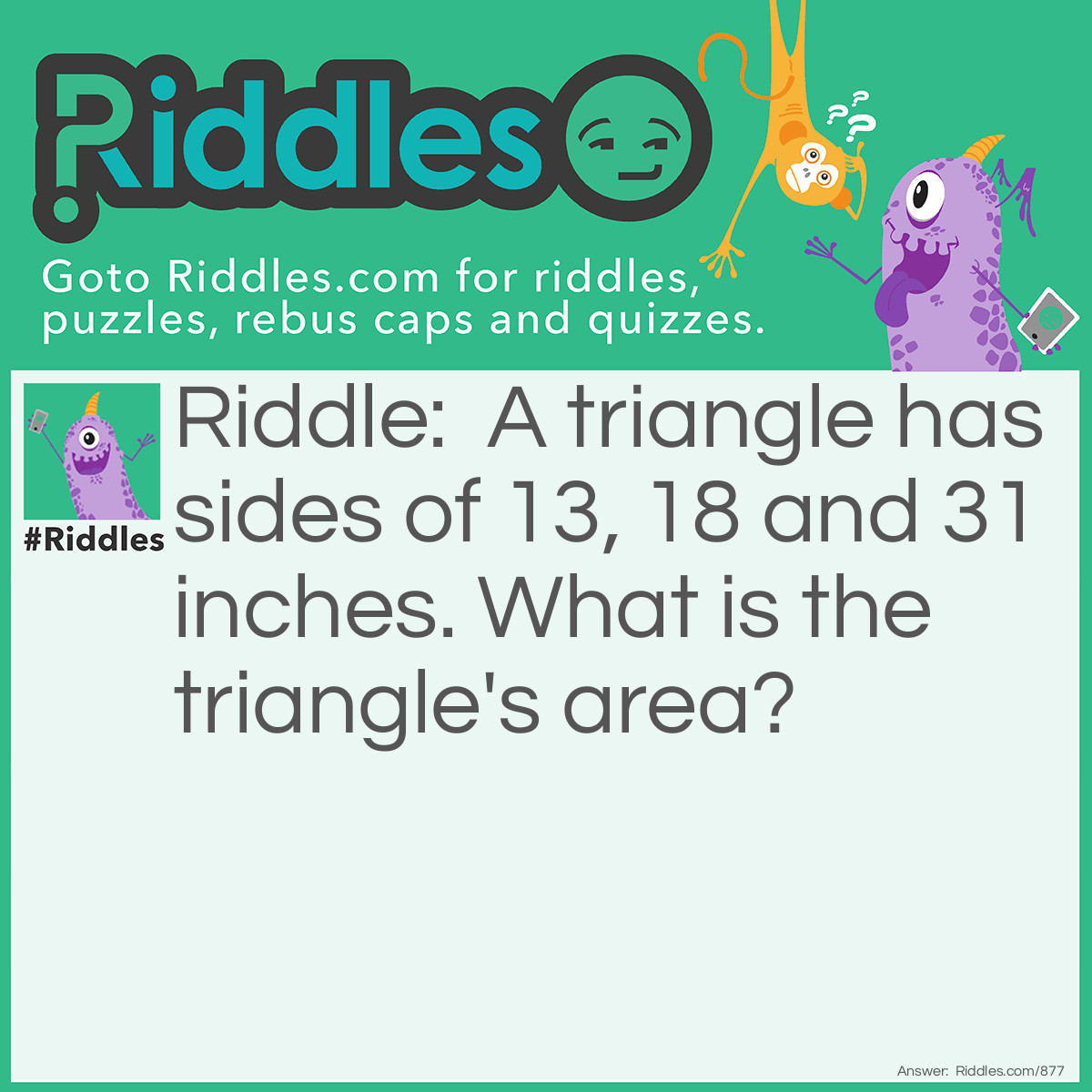 Riddle: A triangle has sides of 13, 18 and 31 inches. What is the triangle's area? Answer: Zero.  The two shorter sides of a triangle, when added together (13+18=31), must be greater than the third or longest side (31) for it to be a triangle by definition.  Therefore, the result would be two parallel lines with an area of 0.