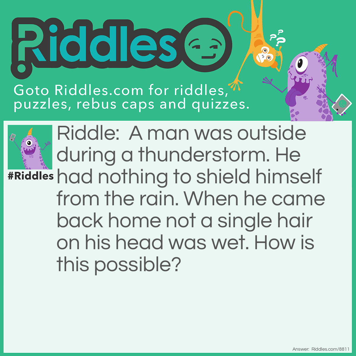 Riddle: A man was outside during a thunderstorm. He had nothing to shield himself from the rain. When he came back home not a single hair on his head was wet. How is this possible? Answer: He was bald.