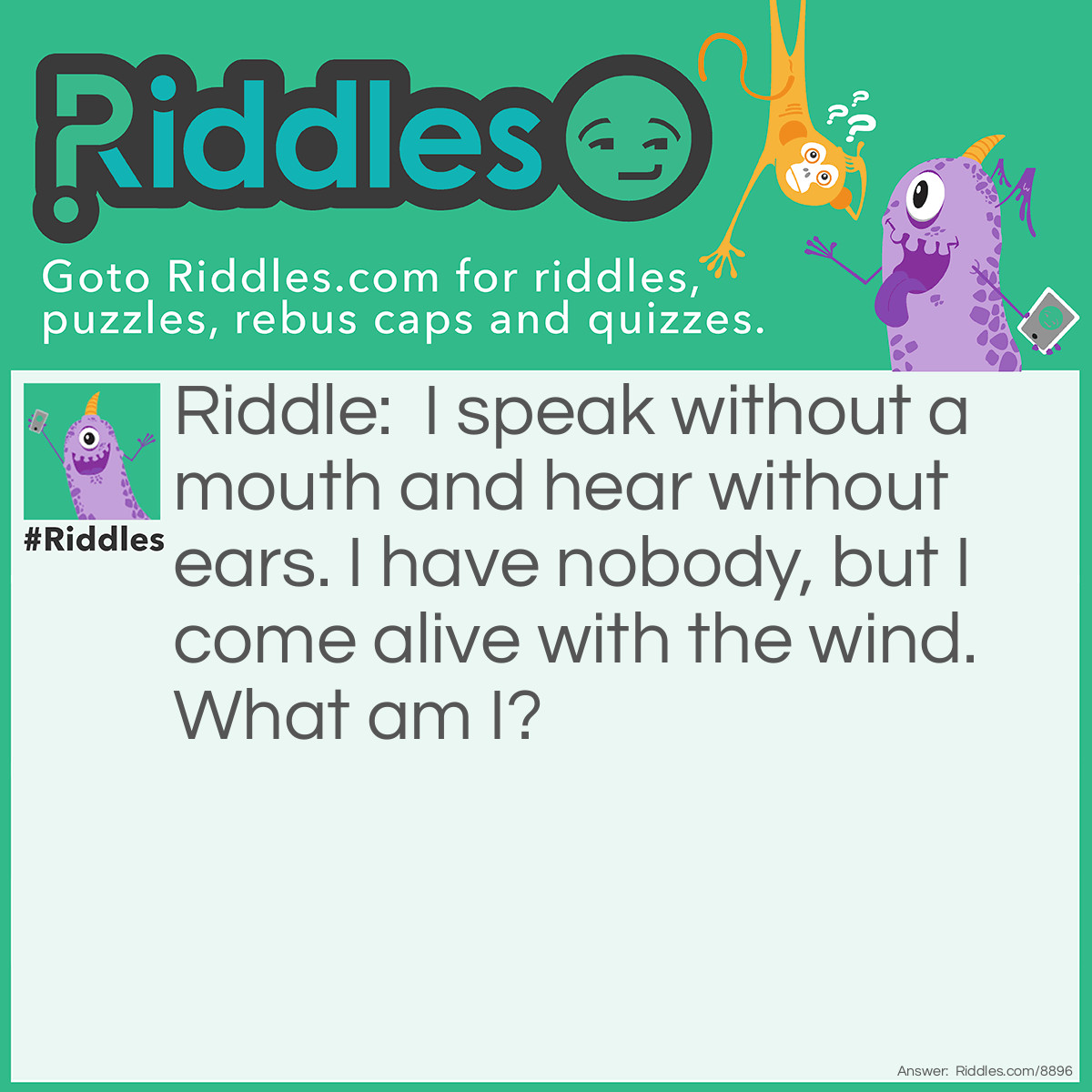 Riddle: I speak without a mouth and hear without ears. I have nobody, but I come alive with the wind. What am I? Answer: An echo.