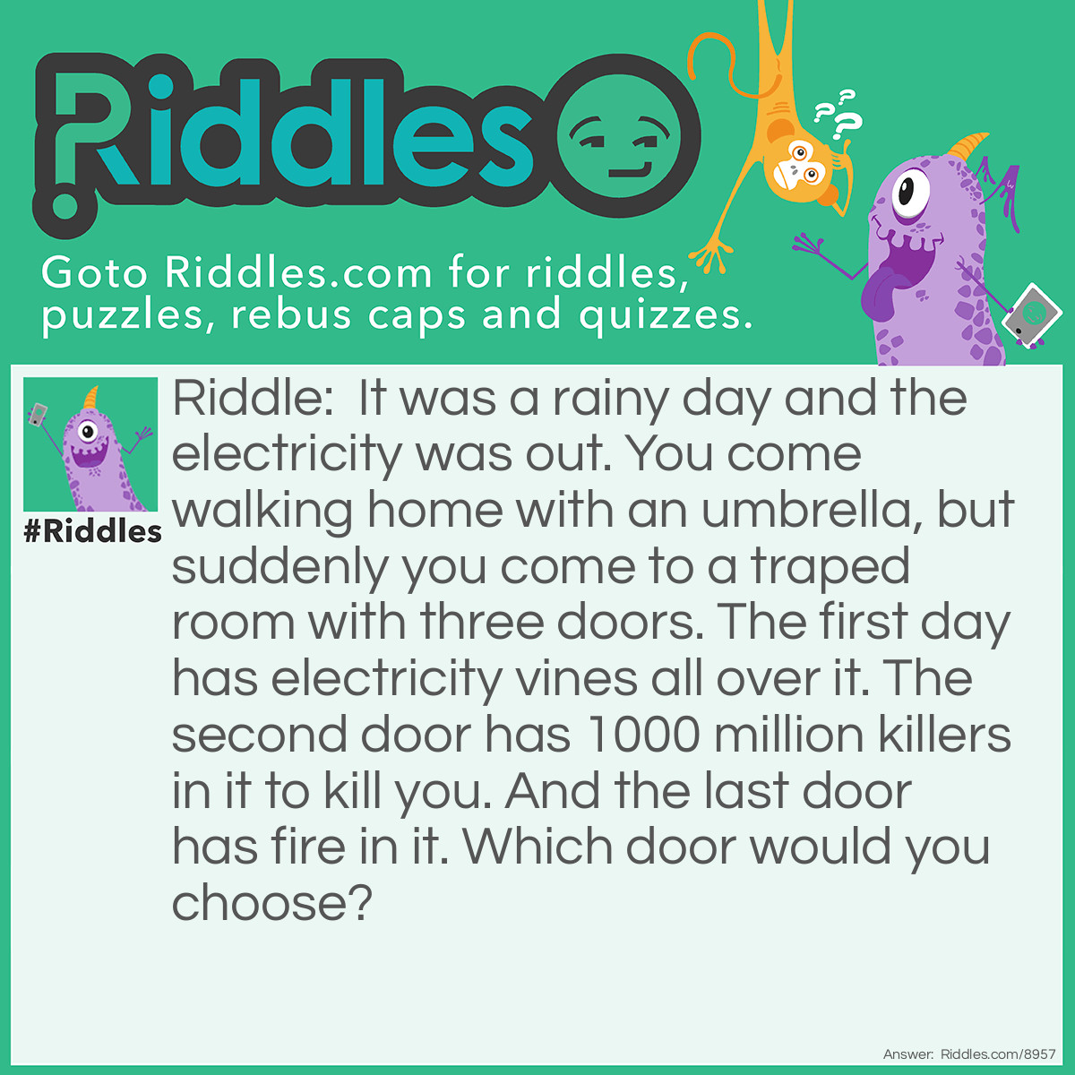 Riddle: It was a rainy day and the electricity was out. You come walking home with an umbrella, but suddenly you come to a traped room with three doors. The first day has electricity vines all over it. The second door has 1000 million killers in it to kill you. And the last door has fire in it. Which door would you choose? Answer: The first door. The electricity is out!