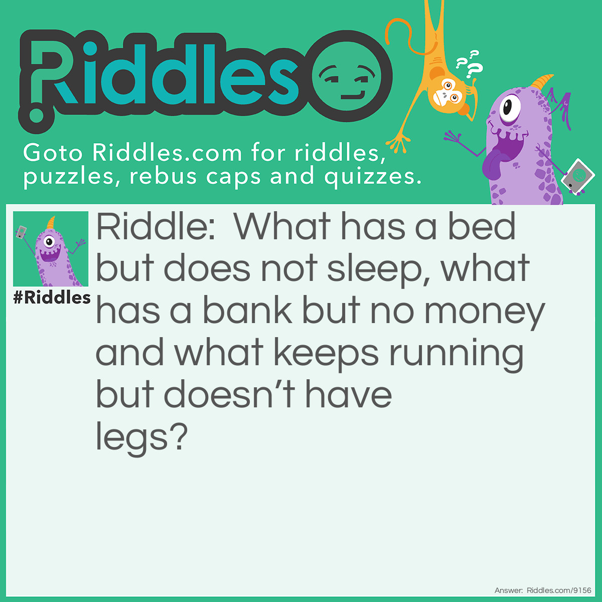 Riddle: What has a bed but does not sleep, what has a bank but no money and what keeps running but doesn't have legs? Answer: A river.