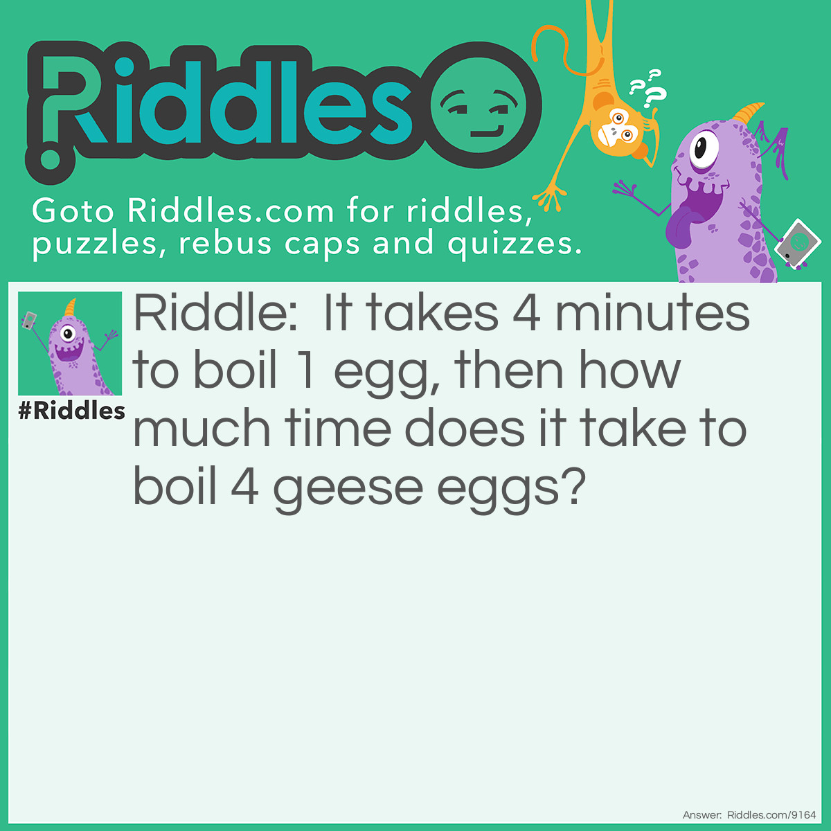 Riddle: It takes 4 minutes to boil 1 egg, then how much time does it take to boil 4 geese eggs? Answer: 4 minutes, because we can boil all the eggs together.