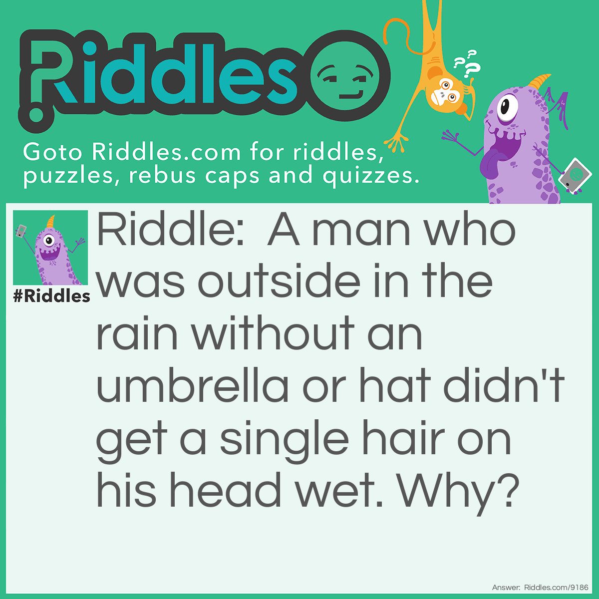 Riddle: A man who was outside in the rain without an umbrella or hat didn't get a single hair on his head wet. Why? Answer: Because he was bald.