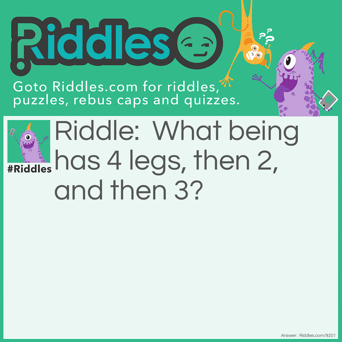 Riddle: What being has 4 legs, then 2, and then 3? Answer: Man, who crawls on all fours as a baby, stands on 2 as an adult, and uses a cane, the 3rd leg, as an elder.