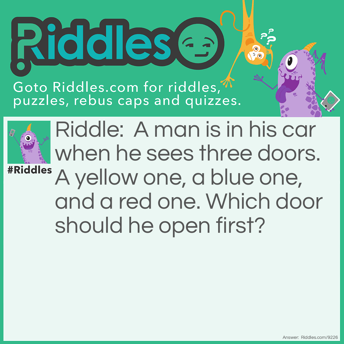 Riddle: A man is in his car when he sees three doors. A yellow one, a blue one, and a red one. Which door should he open first? Answer: The car door!