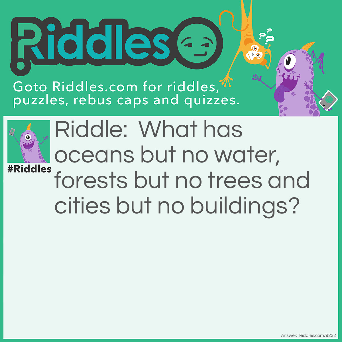 Riddle: What has oceans but no water, forests but no trees and cities but no buildings? Answer: A map.