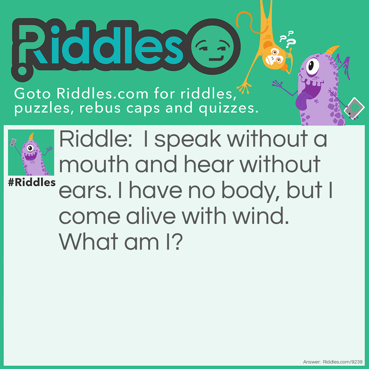 Riddle: I speak without a mouth and hear without ears. I have no body, but I come alive with wind. What am I? Answer: An echo.