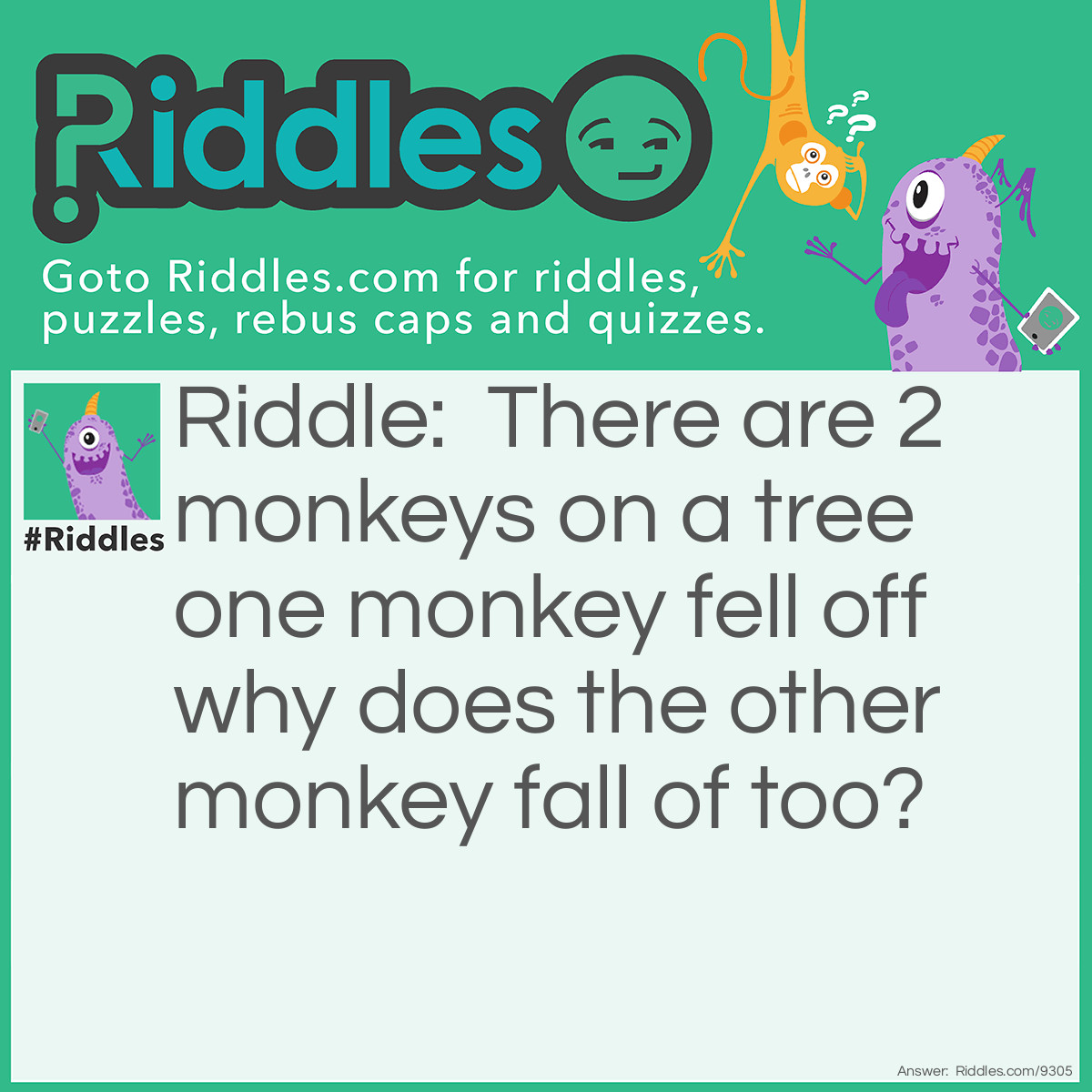 Riddle: There are 2 monkeys on a tree one monkey fell off why does the other monkey fall of too? Answer: M O N K E Y S E E M O N K E Y D O (⊙.⊙(◉̃_᷅◉)⊙.⊙)