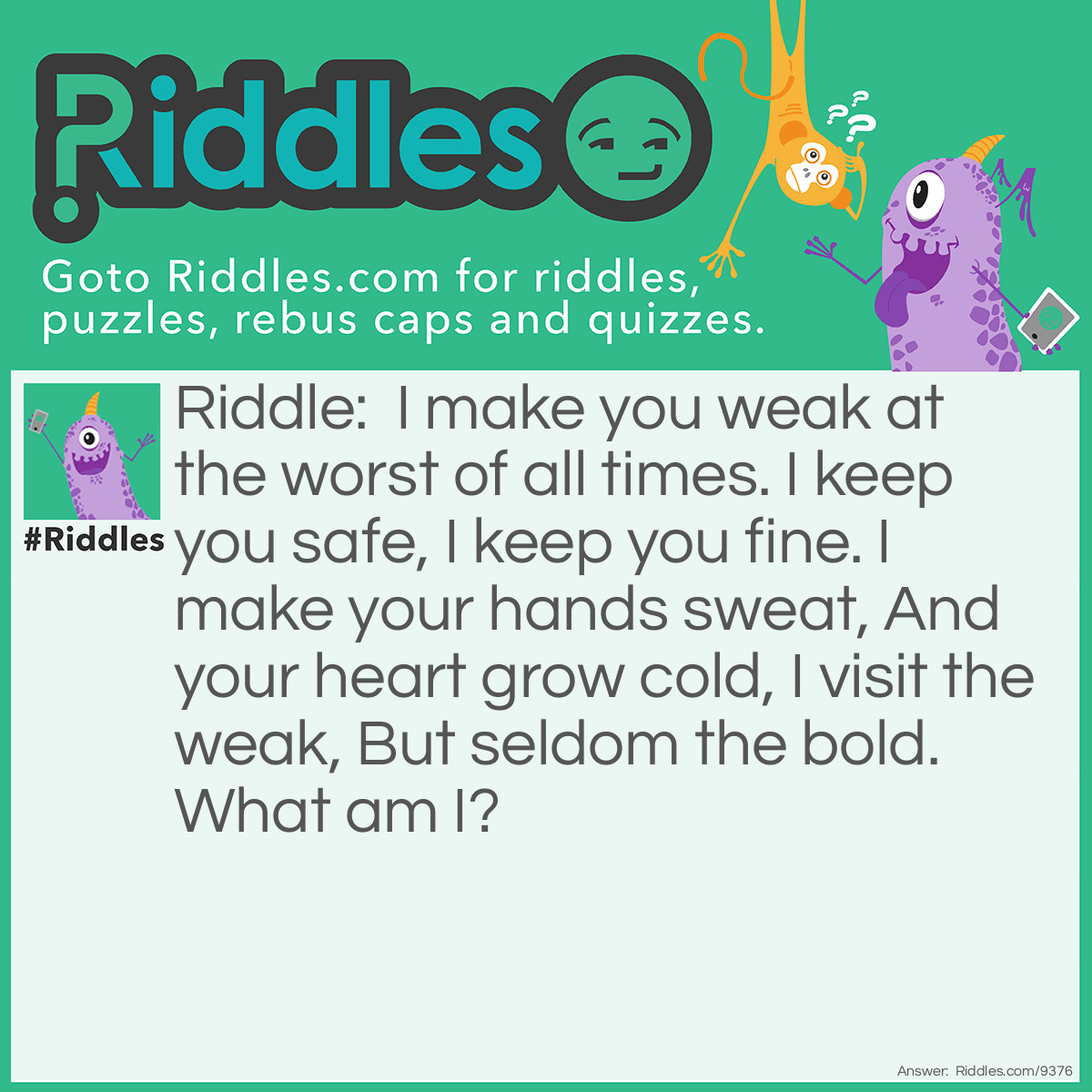 Riddle: I make you weak at the worst of all times. I keep you safe, I keep you fine. I make your hands sweat, And your heart grow cold, I visit the weak, But seldom the bold. What am I? Answer: Fear .......