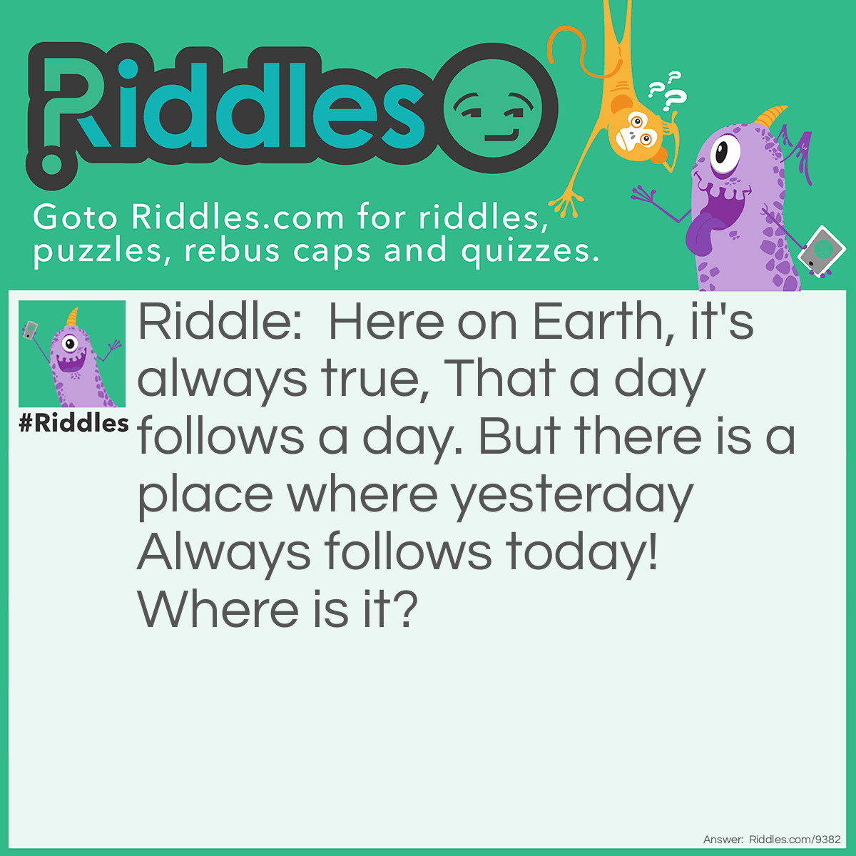 Riddle: Here on Earth, it's always true, That a day follows a day. But there is a place where yesterday Always follows today! Where is it? Answer: In a DICTIONARY!!!