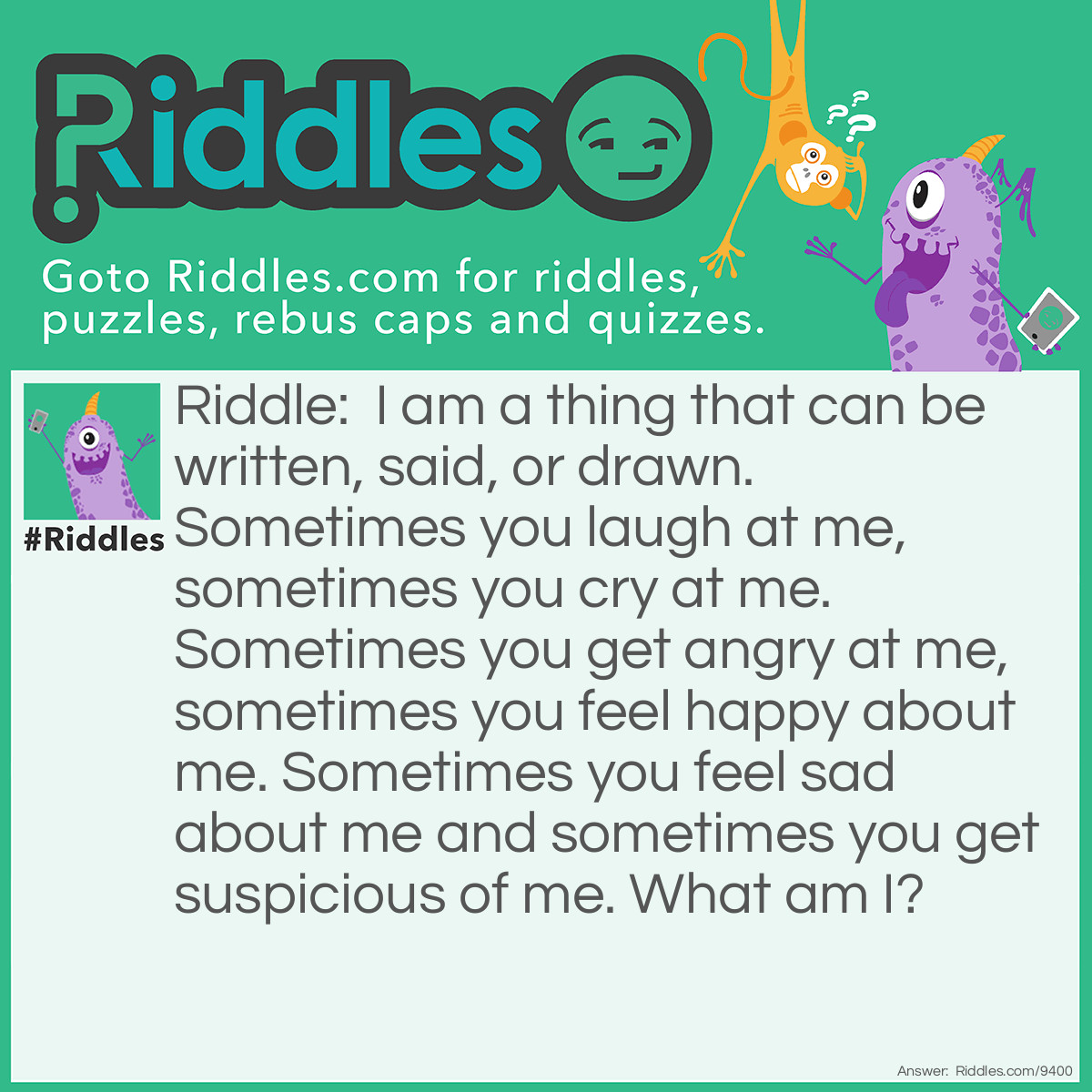 Riddle: I am a thing that can be written, said, or drawn. Sometimes you laugh at me, sometimes you cry at me. Sometimes you get angry at me, sometimes you feel happy about me. Sometimes you feel sad about me and sometimes you get suspicious of me. What am I? Answer: A story book.