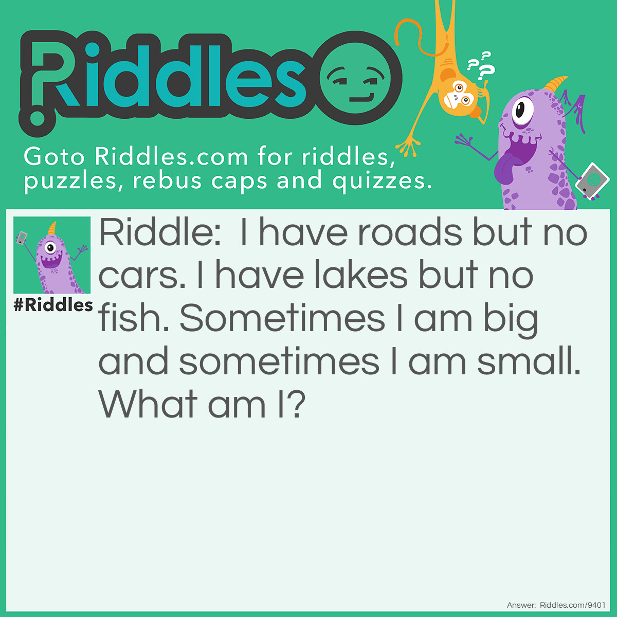 Riddle: I have roads but no cars. I have lakes but no fish. Sometimes I am big and sometimes I am small. What am I? Answer: A map.