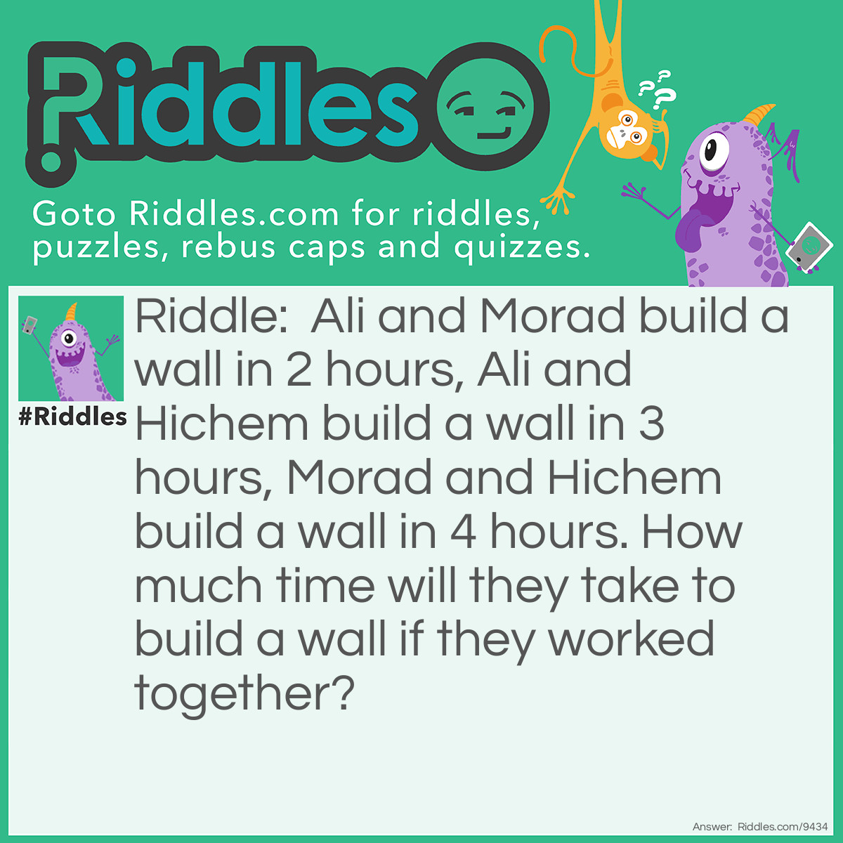 Riddle: Ali and Morad build a wall in 2 hours, Ali and Hichem build a wall in 3 hours, Morad and Hichem build a wall in 4 hours. How much time will they take to build a wall if they worked together? Answer: I don't know