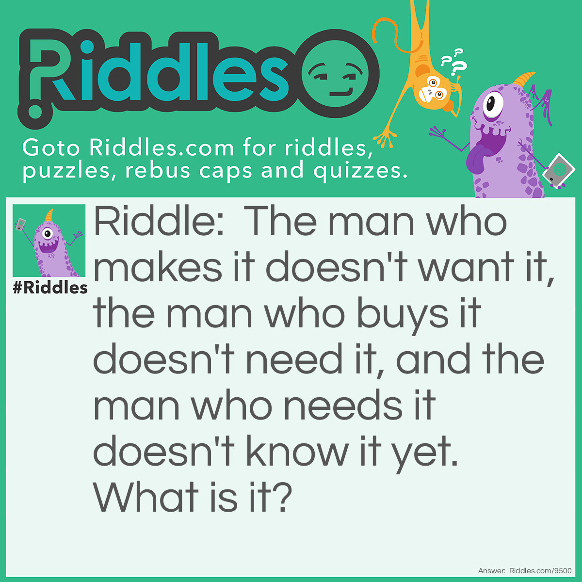 Riddle: The man who makes it doesn't want it, the man who buys it doesn't need it, and the man who needs it doesn't know it yet. What is it? Answer: This riddle probably came to prominence during a world war, when the looming inevitability of mortality was around every corner. Quickly put yourself in the shoes of the man who doesn't know he'll be needing "it" and you realize that the answer is a coffin.