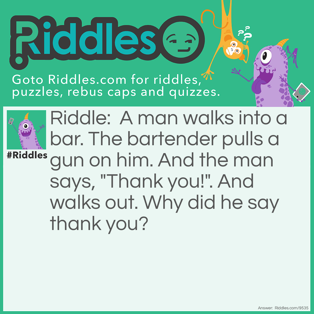 Riddle: A man walks into a bar. The bartender pulls a gun on him. And the man says, "Thank you!". And walks out. Why did he say thank you? Answer: He had the hiccups! Scare the hiccups away!