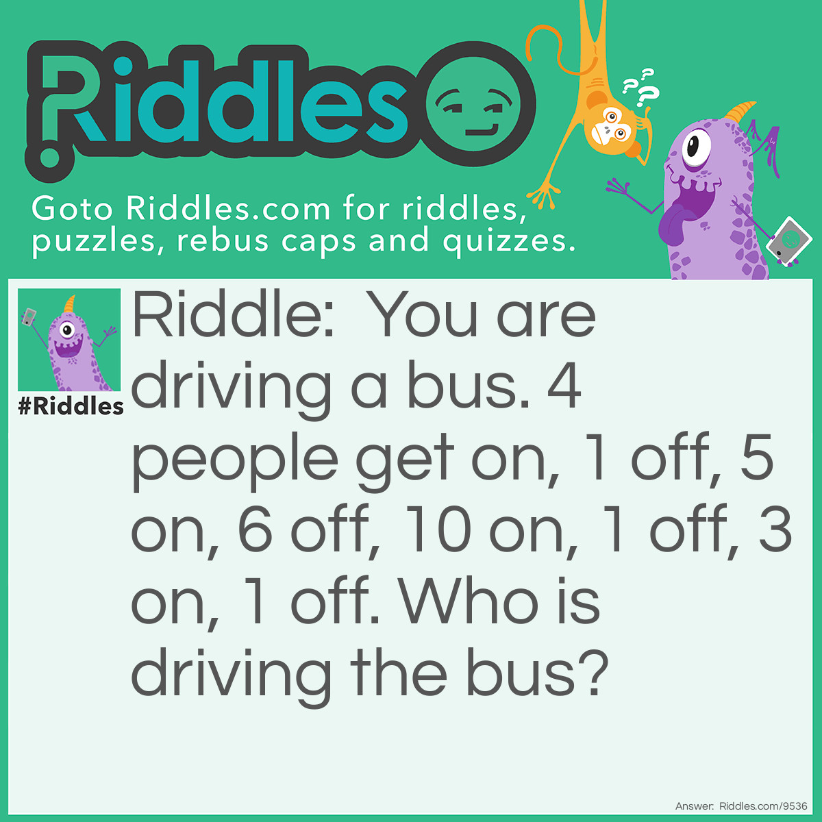 Riddle: You are driving a bus. 4 people get on, 1 off, 5 on, 6 off, 10 on, 1 off, 3 on, 1 off. Who is driving the bus? Answer: You!