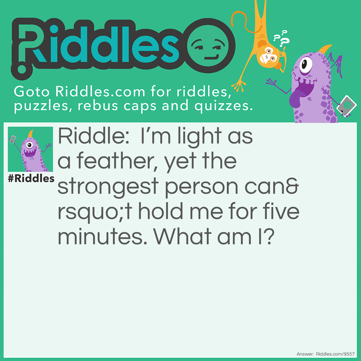 Riddle: I'm light as a feather, yet the strongest person can't hold me for five minutes. What am I? Answer: Your breath.