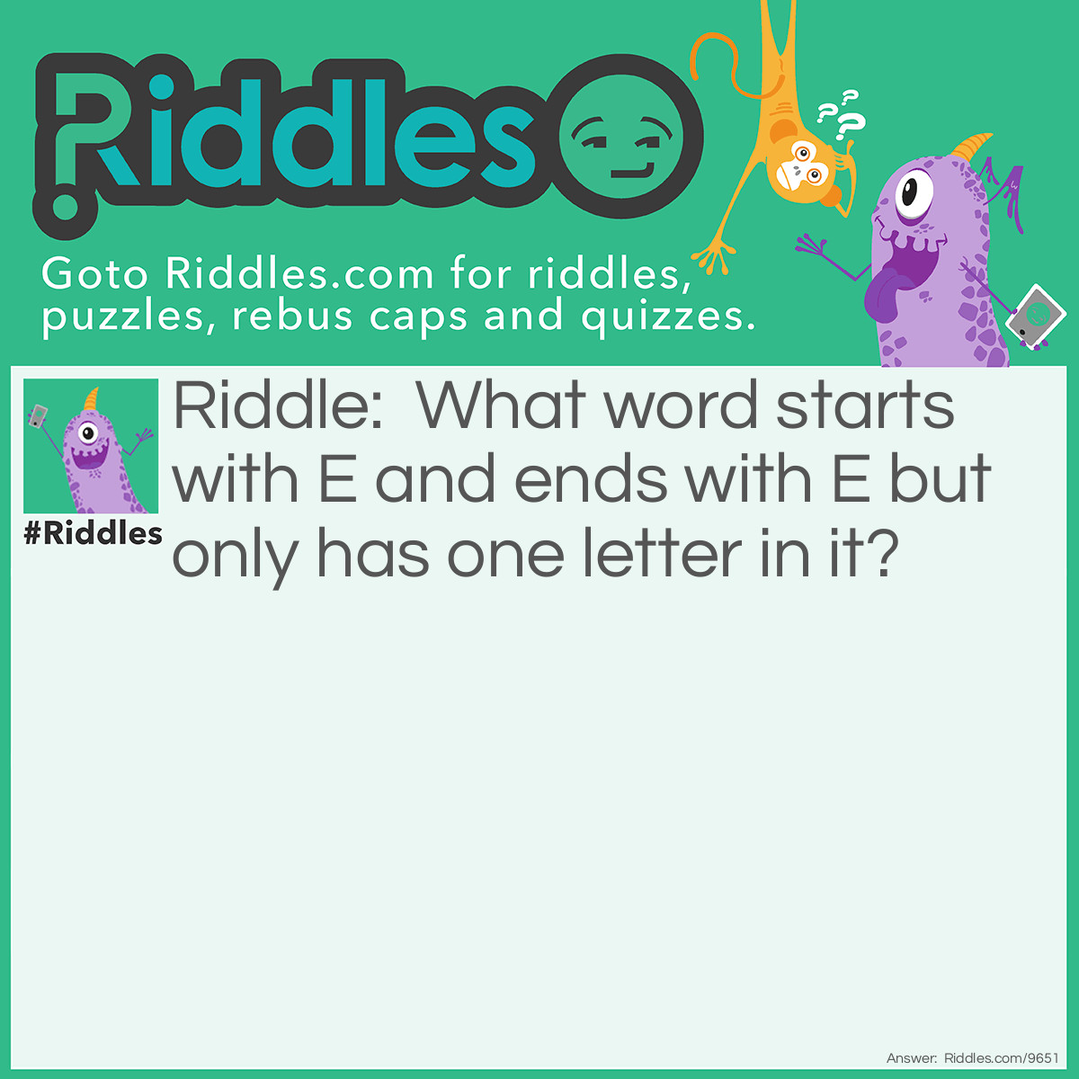 Riddle: What word starts with E and ends with E but only has one letter in it? Answer: An envelope. Don’t you hate it when the answer seems obvious, but only after you’ve read it. The key to answering this one was interpreting the “one letter” portion.