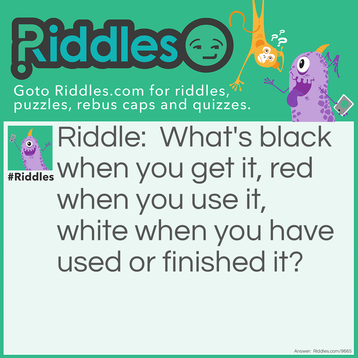 Riddle: What's black when you get it, red when you use it, white when you have used or finished it? Answer: Coal.