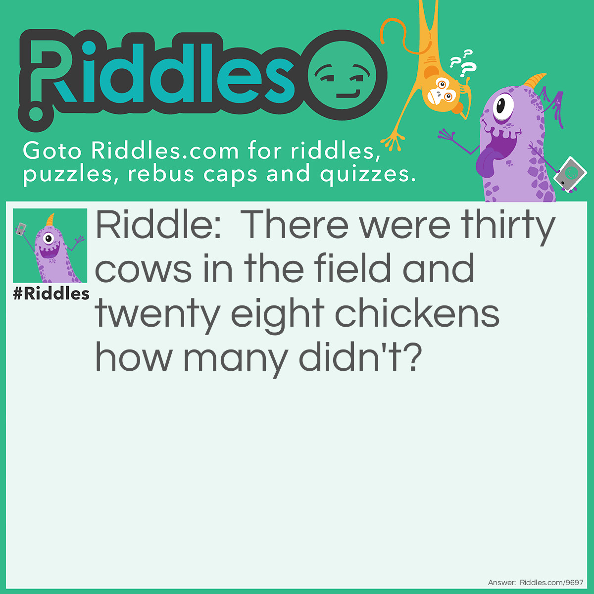 Riddle: There were thirty cows in the field and twenty eight chickens how many didn't? Answer: There were thirty cows and twenty of the cows ate chickens how many did not eat them. 10!