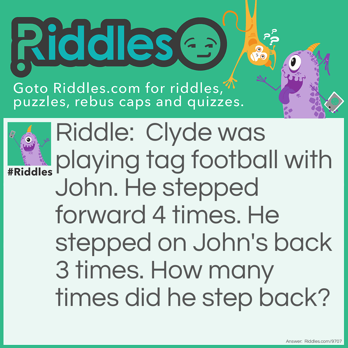 Riddle: Clyde was playing tag football with John. He stepped forward 4 times. He stepped on John's back 3 times. How many times did he step back? Answer: 0 Zero